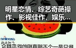 明星恋情、综艺奇葩操作、影视佳作，娱乐圈最新热议点揭秘