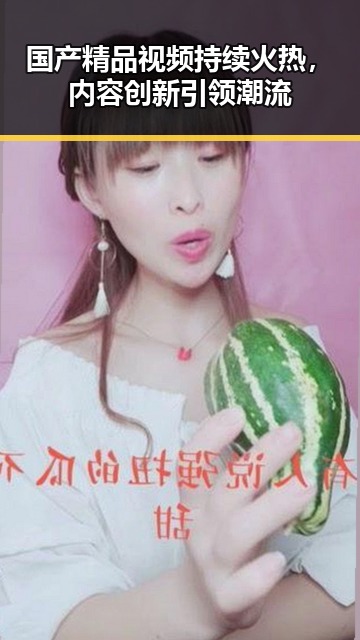 国产精品视频持续火热，内容创新引领潮流
